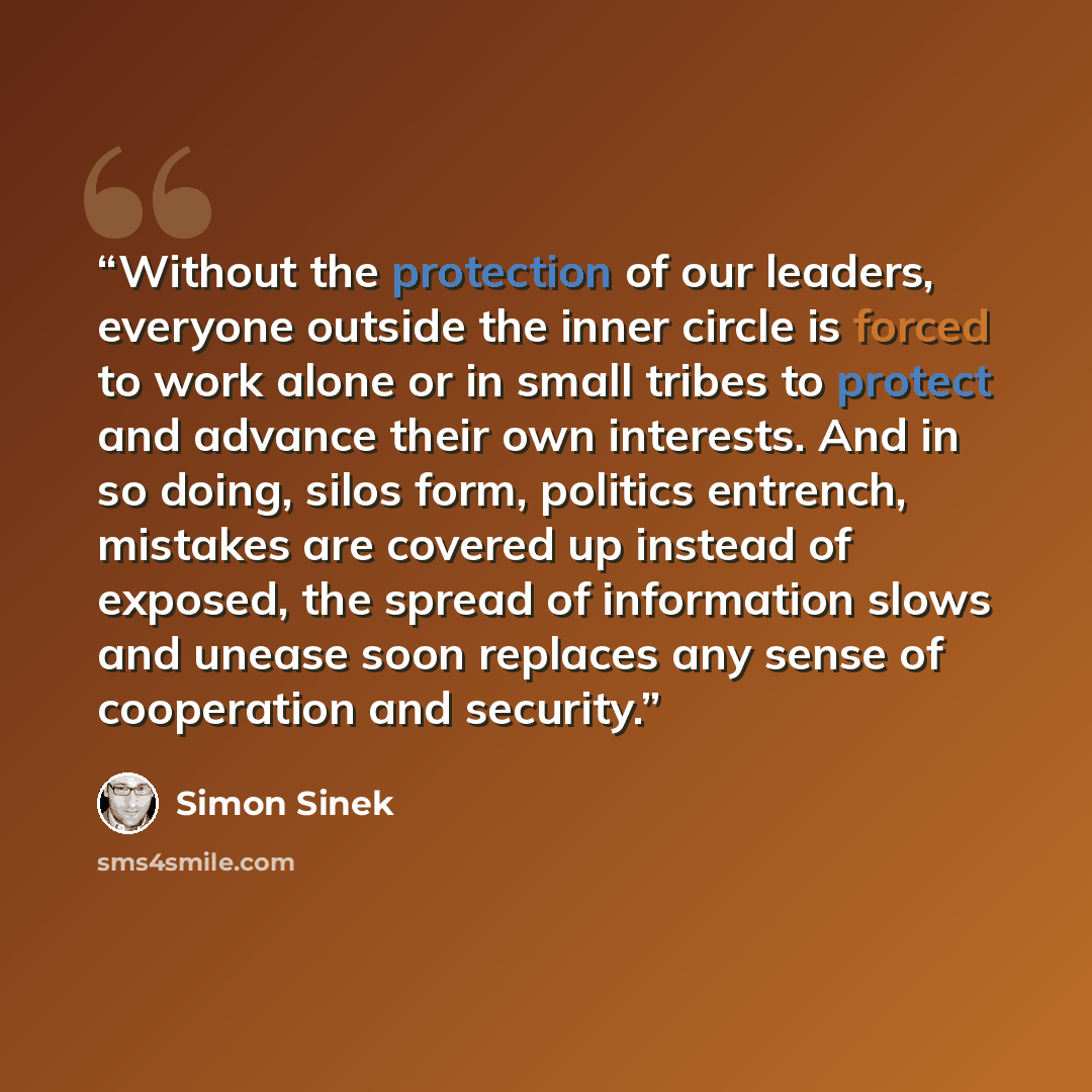 “Without the protection of our leaders, everyone outside the inner circle is forced to work alone or in small tribes to protect and advance their own interests. And in so doing, silos form, politics entrench, mistakes are covered up instead of exposed, the spread of information slows and unease…” quote by Simon Sinek