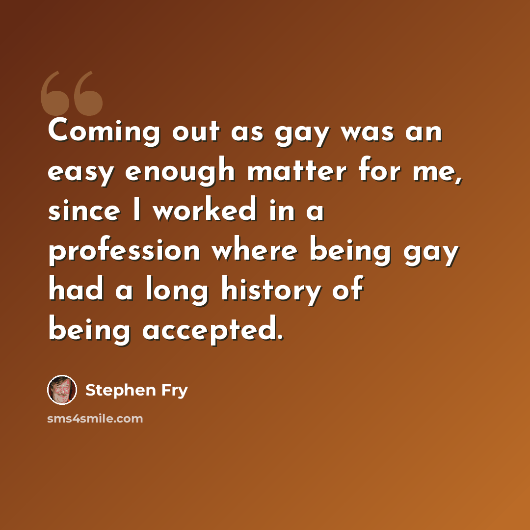 “Coming out as gay was an easy enough matter for me, since I worked in a profession where being gay had a long history of being accepted.” quote by Stephen Fry