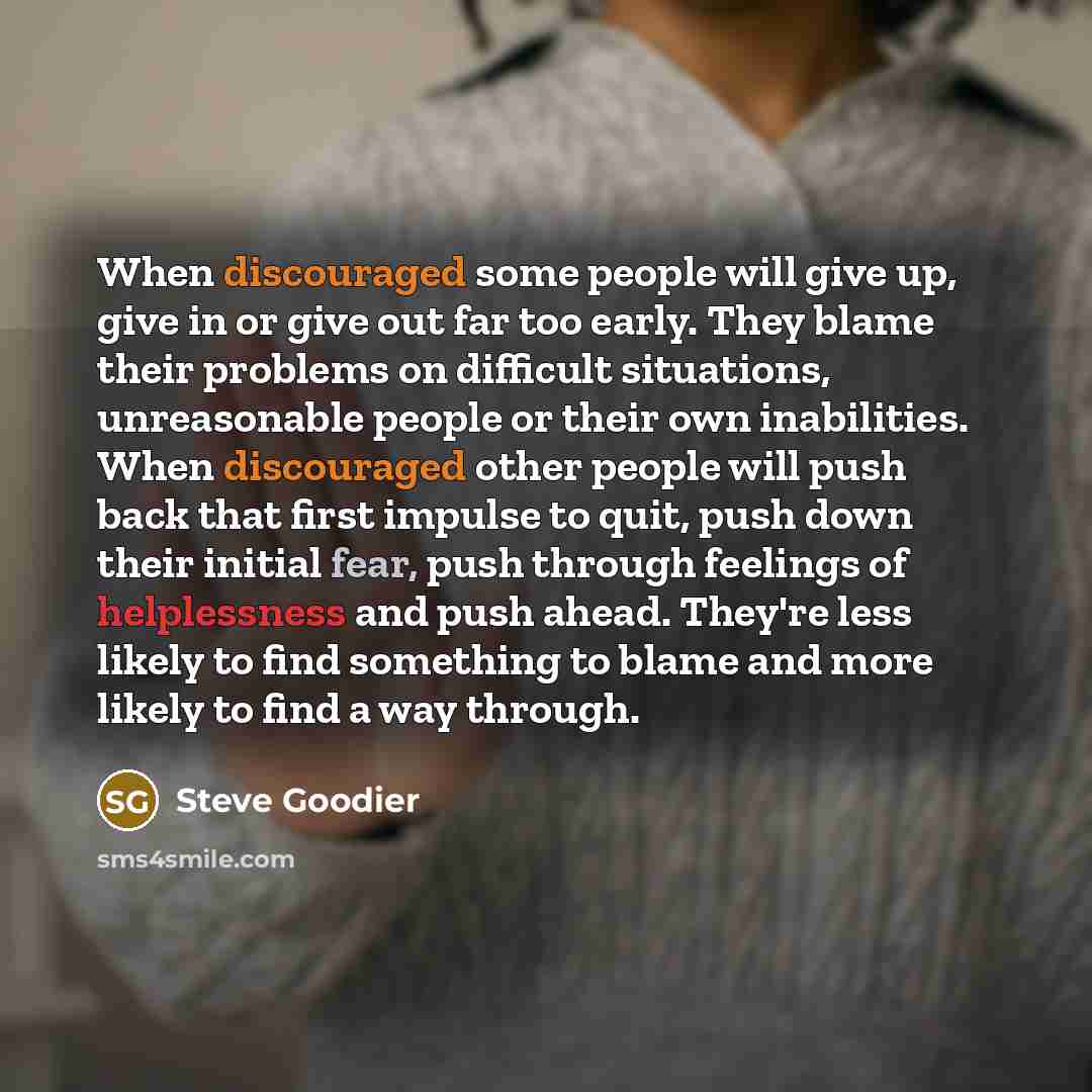 “When discouraged some people will give up, give in or give out far too early. They blame their problems on difficult situations, unreasonable people or their own inabilities. When discouraged other people will push back that first impulse to quit, push down their initial fear, push through…” quote by Steve Goodier