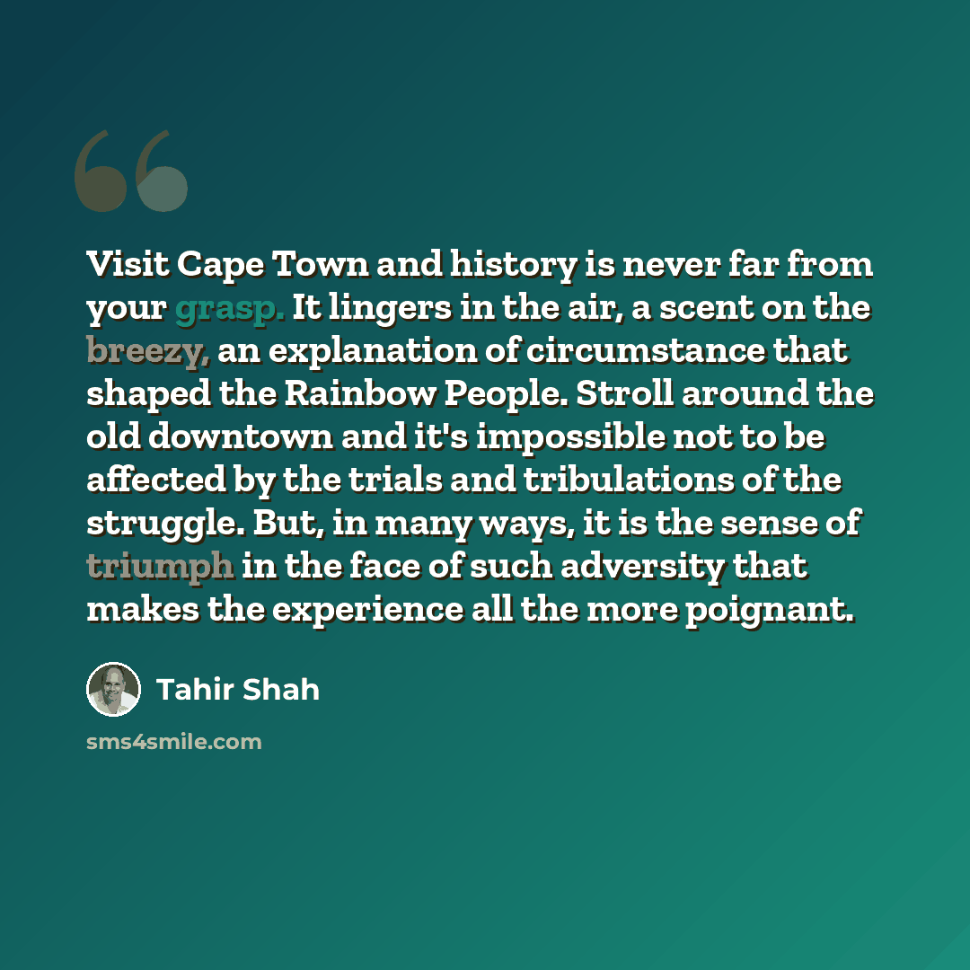 “Visit Cape Town and history is never far from your grasp. It lingers in the air, a scent on the breezy, an explanation of circumstance that shaped the Rainbow People. Stroll around the old downtown and it's impossible not to be affected by the trials and tribulations of the struggle. But, in many…” quote by Tahir Shah