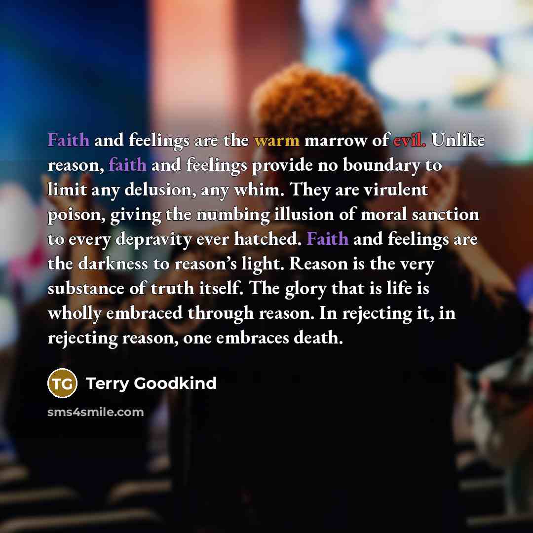 “Faith and feelings are the warm marrow of evil. Unlike reason, faith and feelings provide no boundary to limit any delusion, any whim. They are virulent poison, giving the numbing illusion of moral sanction to every depravity ever hatched. Faith and feelings are the darkness to reason’s light…” quote by Terry Goodkind