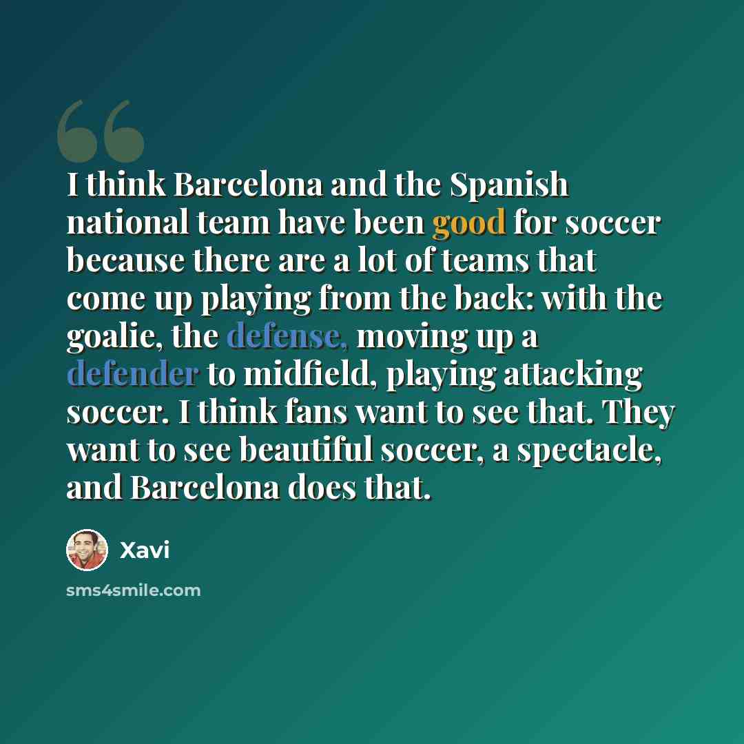 “I think Barcelona and the Spanish national team have been good for soccer because there are a lot of teams that come up playing from the back: with the goalie, the defense, moving up a defender to midfield, playing attacking soccer. I think fans want to see that. They want to see beautiful soccer…” quote by Xavi