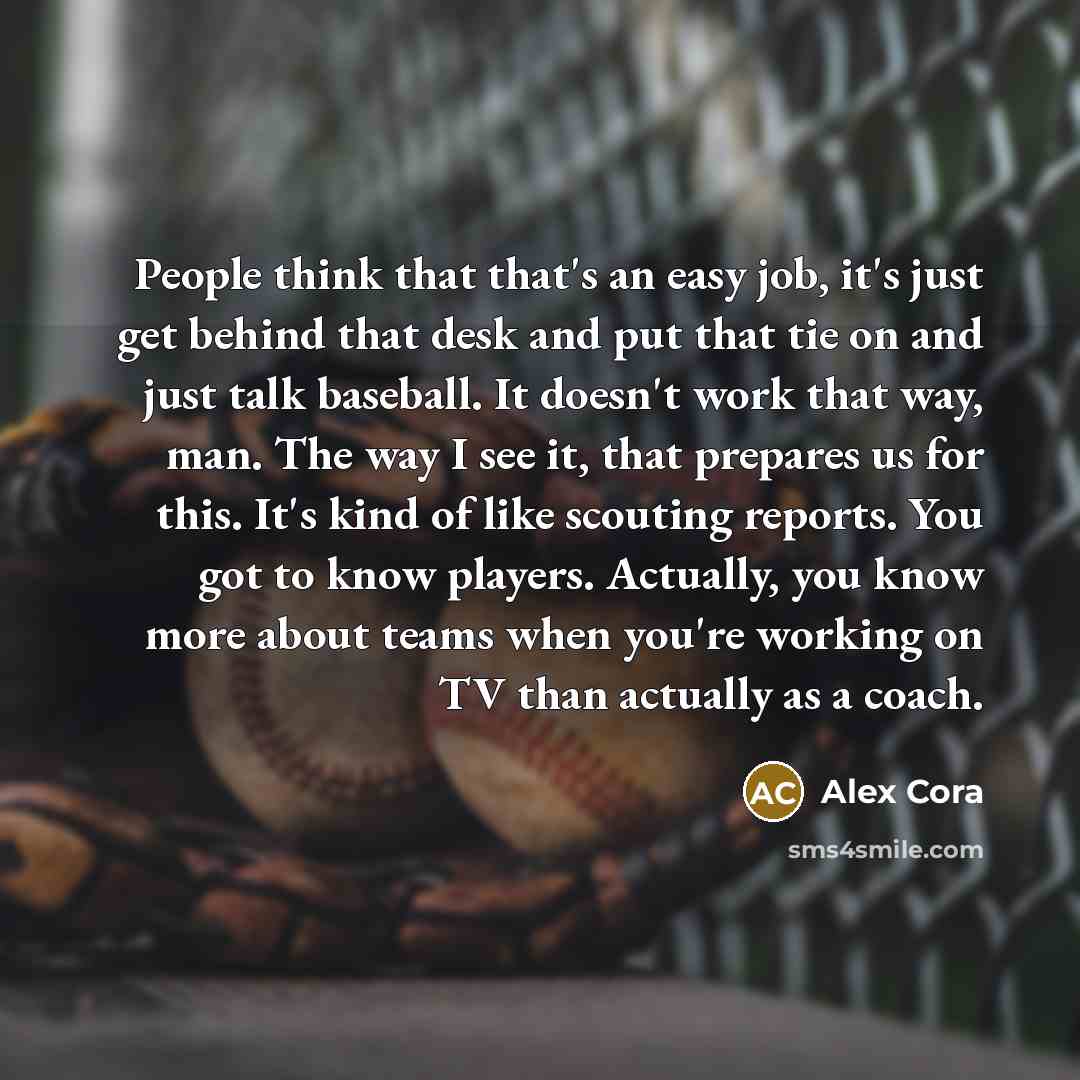“People think that that's an easy job, it's just get behind that desk and put that tie on and just talk baseball. It doesn't work that way, man. The way I see it, that prepares us for this. It's kind of like scouting reports. You got to know players. Actually, you know more about teams when you're…” quote by Alex Cora