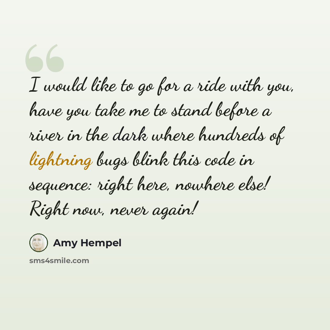 “I would like to go for a ride with you, have you take me to stand before a river in the dark where hundreds of lightning bugs blink this code in sequence: right here, nowhere else! Right now, never again!” quote by Amy Hempel
