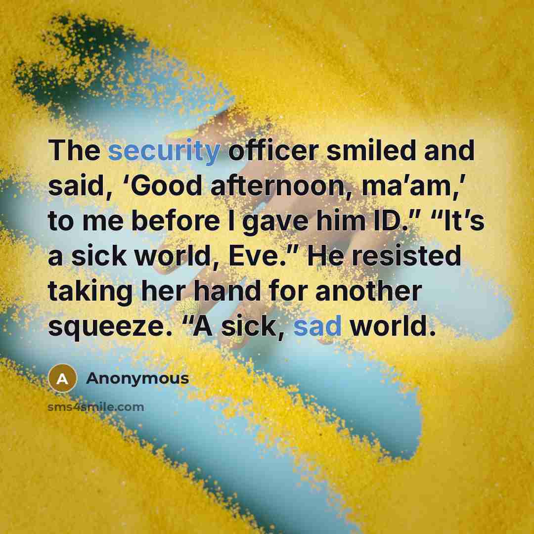 “The security officer smiled and said, ‘Good afternoon, ma’am,’ to me before I gave him ID.” “It’s a sick world, Eve.” He resisted taking her hand for another squeeze. “A sick, sad world.” quote by Anonymous