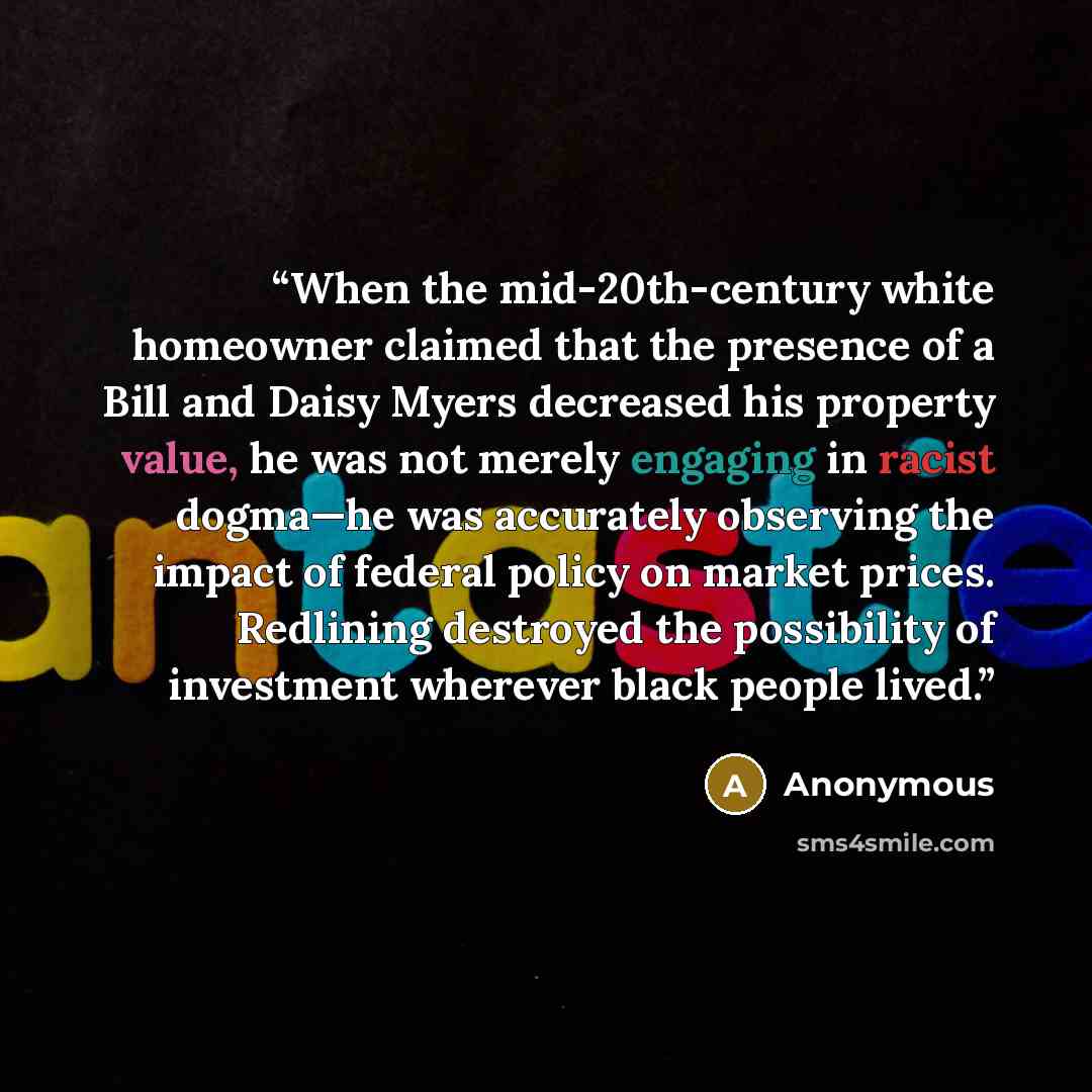 “When the mid-20th-century white homeowner claimed that the presence of a Bill and Daisy Myers decreased his property value, he was not merely engaging in racist dogma—he was accurately observing the impact of federal policy on market prices. Redlining destroyed the possibility of investment…” quote by Anonymous
