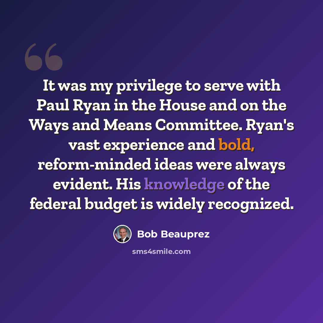 “It was my privilege to serve with Paul Ryan in the House and on the Ways and Means Committee. Ryan's vast experience and bold, reform-minded ideas were always evident. His knowledge of the federal budget is widely recognized.” quote by Bob Beauprez