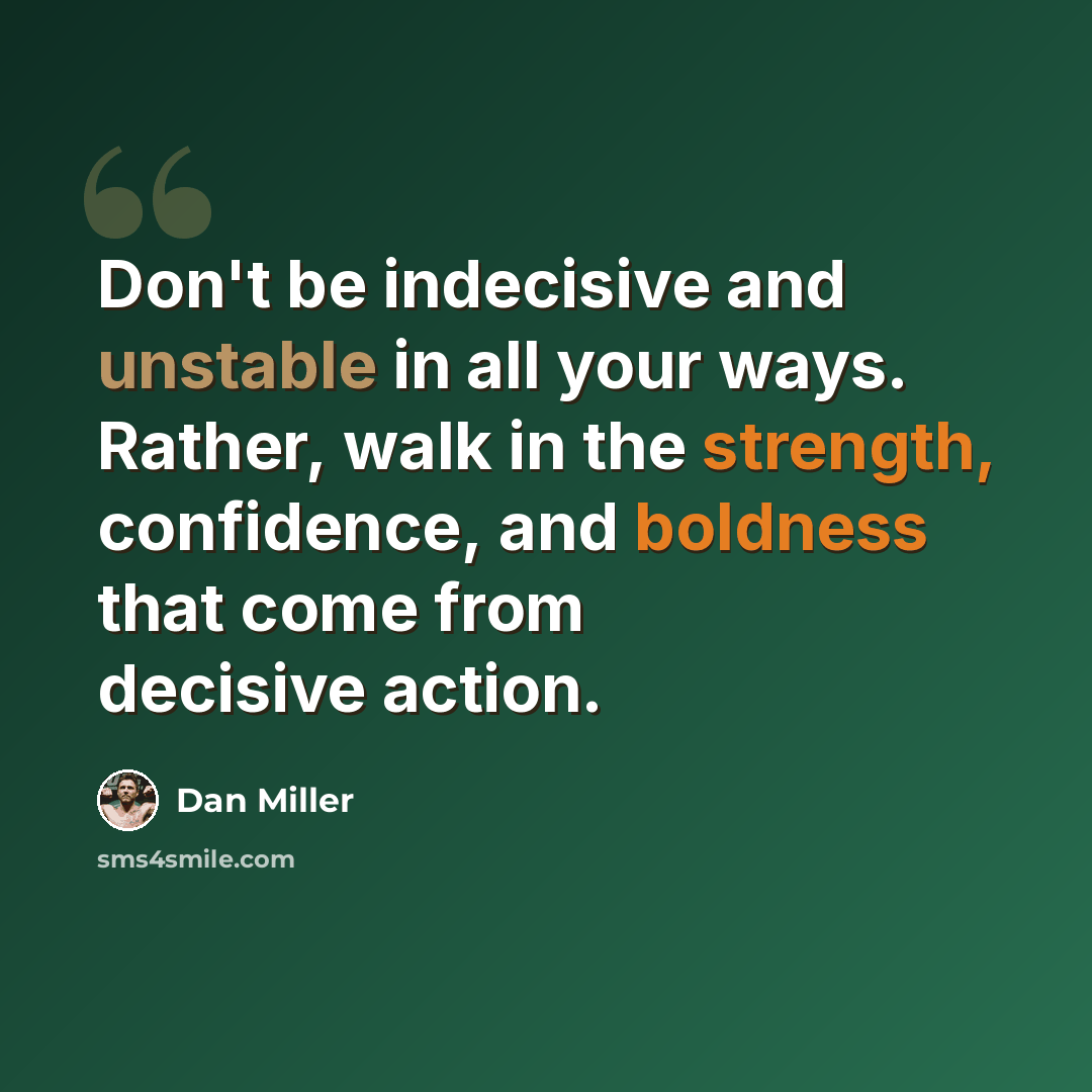 “Don't be indecisive and unstable in all your ways. Rather, walk in the strength, confidence, and boldness that come from decisive action.” quote by Dan Miller