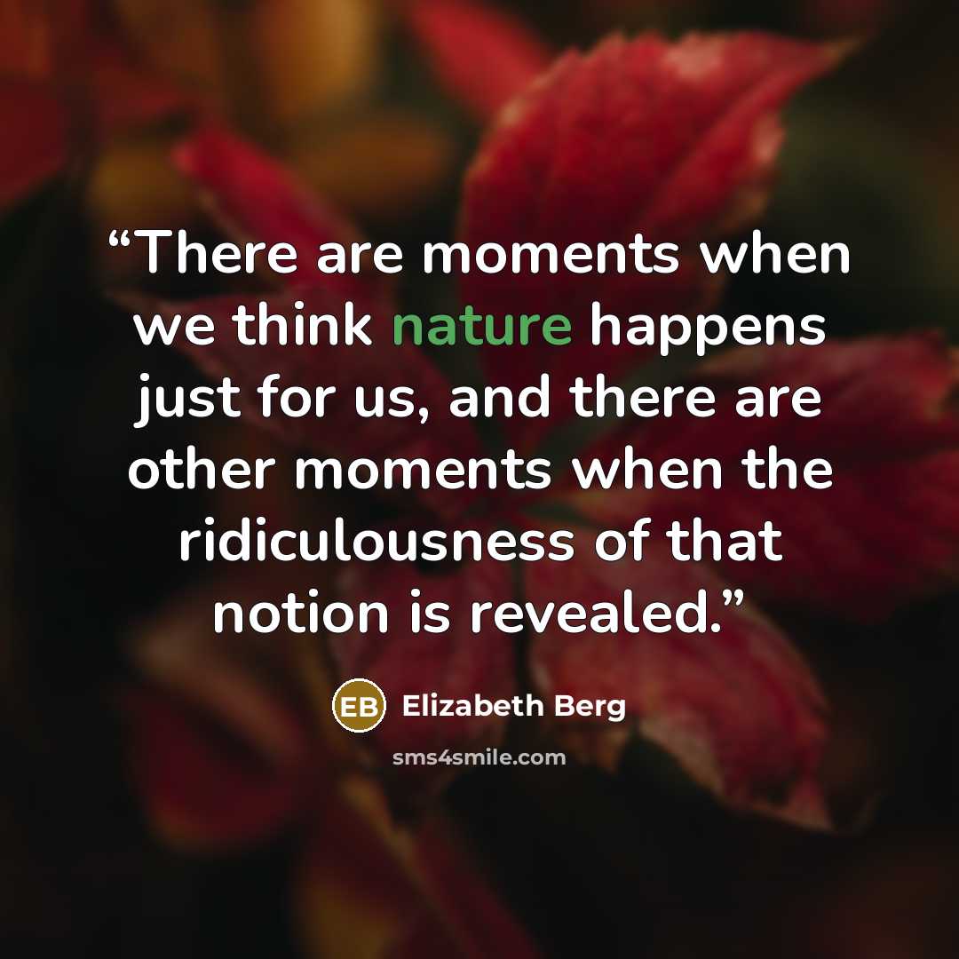 “There are moments when we think nature happens just for us, and there are other moments when the ridiculousness of that notion is revealed.” quote by Elizabeth Berg
