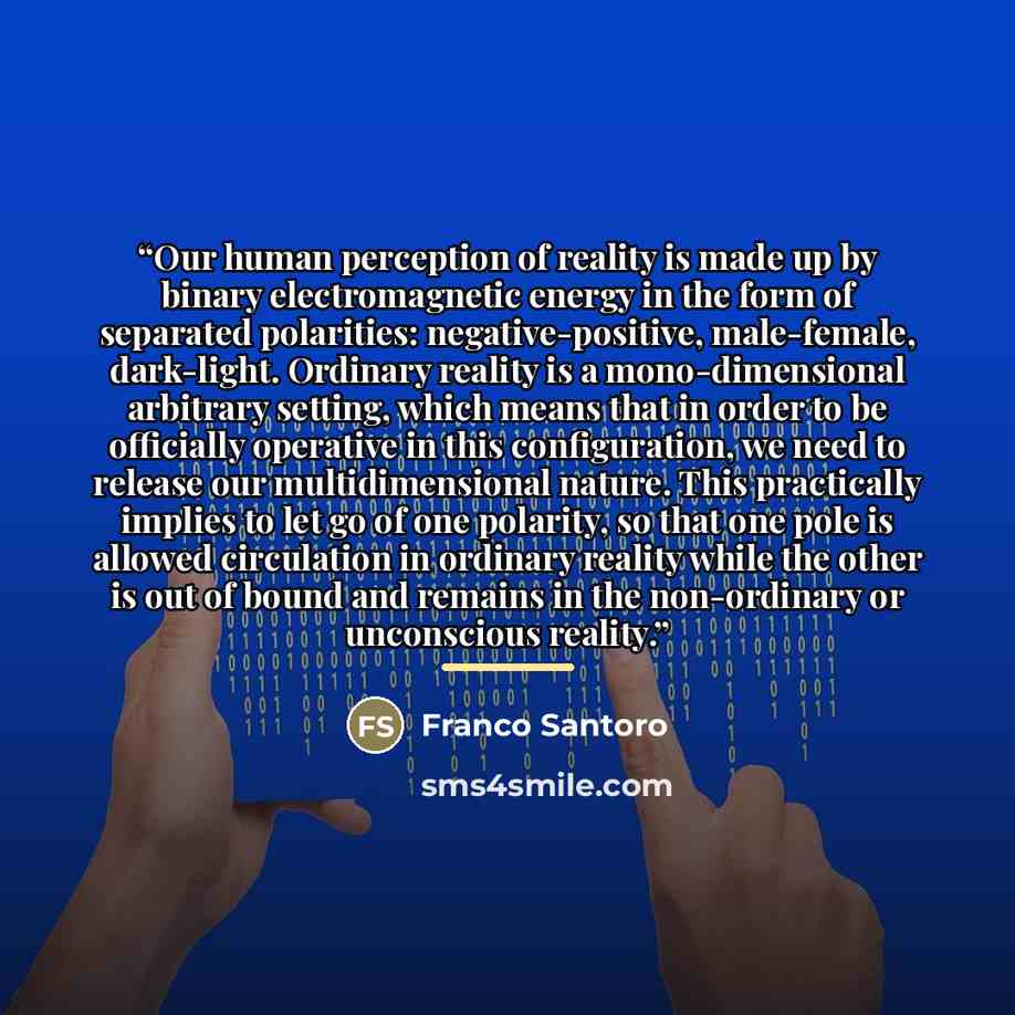 “Our human perception of reality is made up by binary electromagnetic energy in the form of separated polarities: negative-positive, male-female, dark-light. Ordinary reality is a mono-dimensional arbitrary setting, which means that in order to be officially operative in this configuration, we need…” quote by Franco Santoro