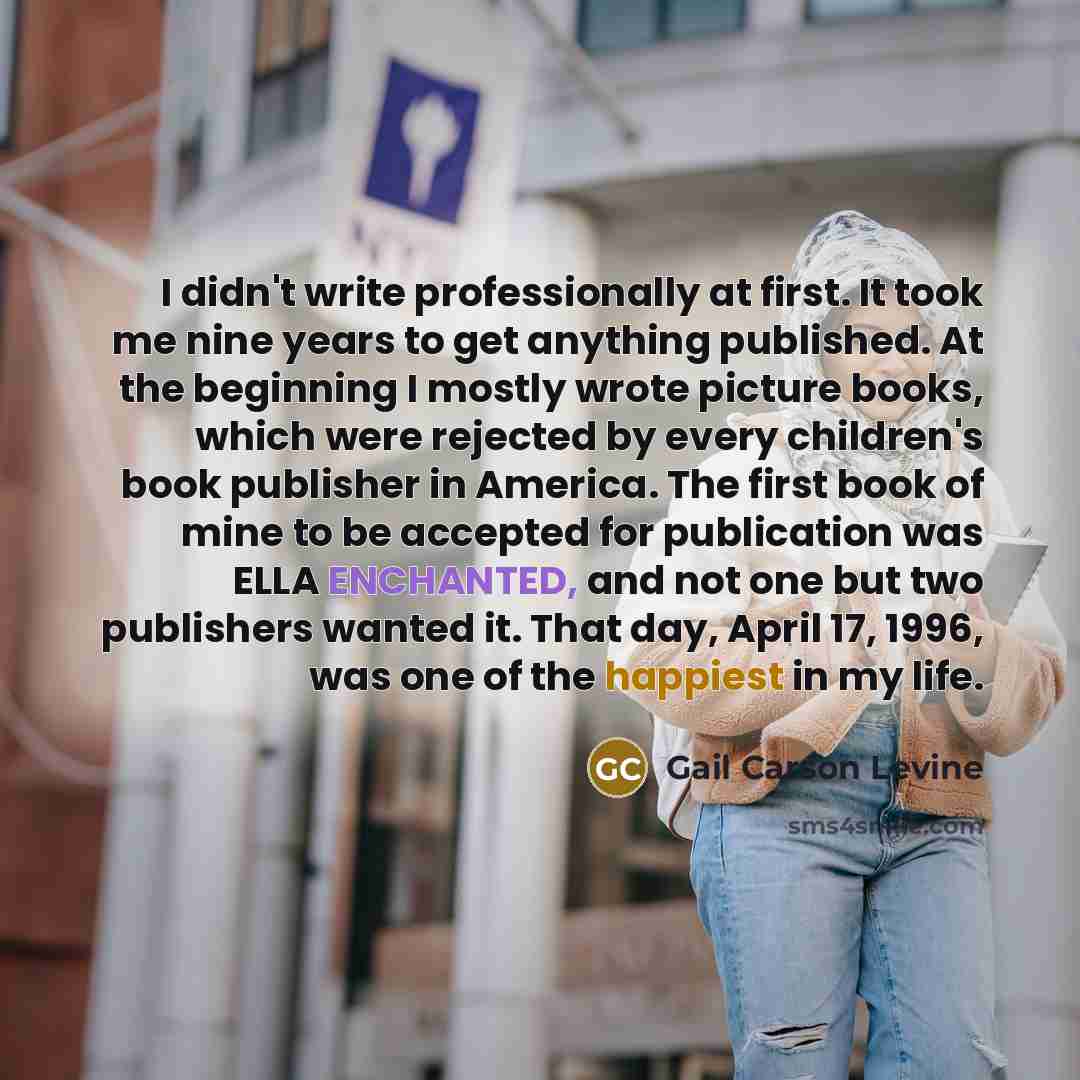 “I didn't write professionally at first. It took me nine years to get anything published. At the beginning I mostly wrote picture books, which were rejected by every children's book publisher in America. The first book of mine to be accepted for publication was ELLA ENCHANTED, and not one but two…” quote by Gail Carson Levine