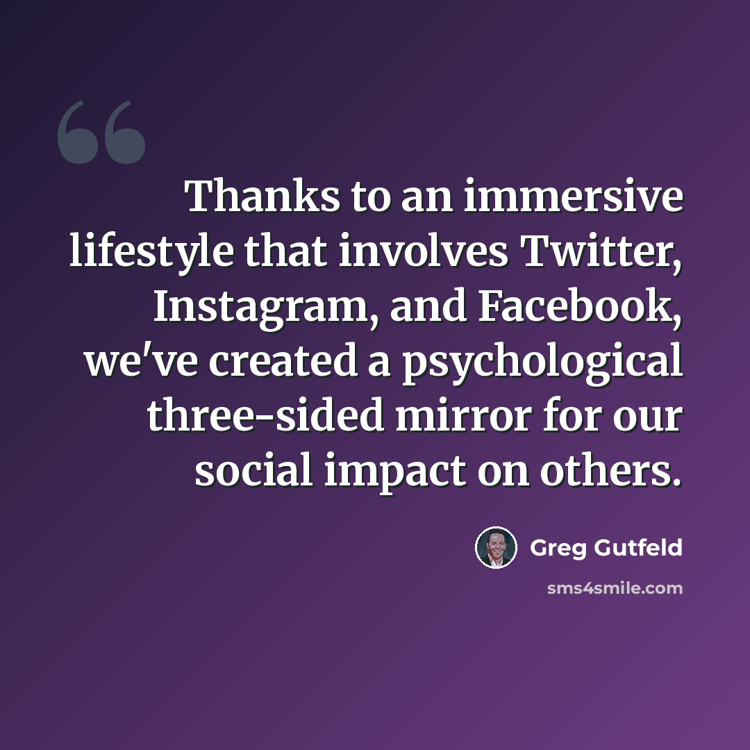 “Thanks to an immersive lifestyle that involves Twitter, Instagram, and Facebook, we've created a psychological three-sided mirror for our social impact on others.” quote by Greg Gutfeld