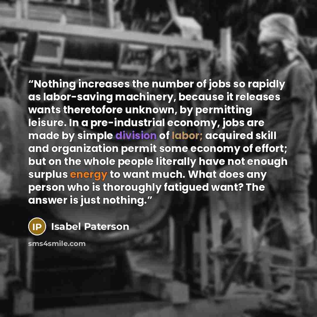“Nothing increases the number of jobs so rapidly as labor-saving machinery, because it releases wants theretofore unknown, by permitting leisure. In a pre-industrial economy, jobs are made by simple division of labor; acquired skill and organization permit some economy of effort; but on the whole…” quote by Isabel Paterson