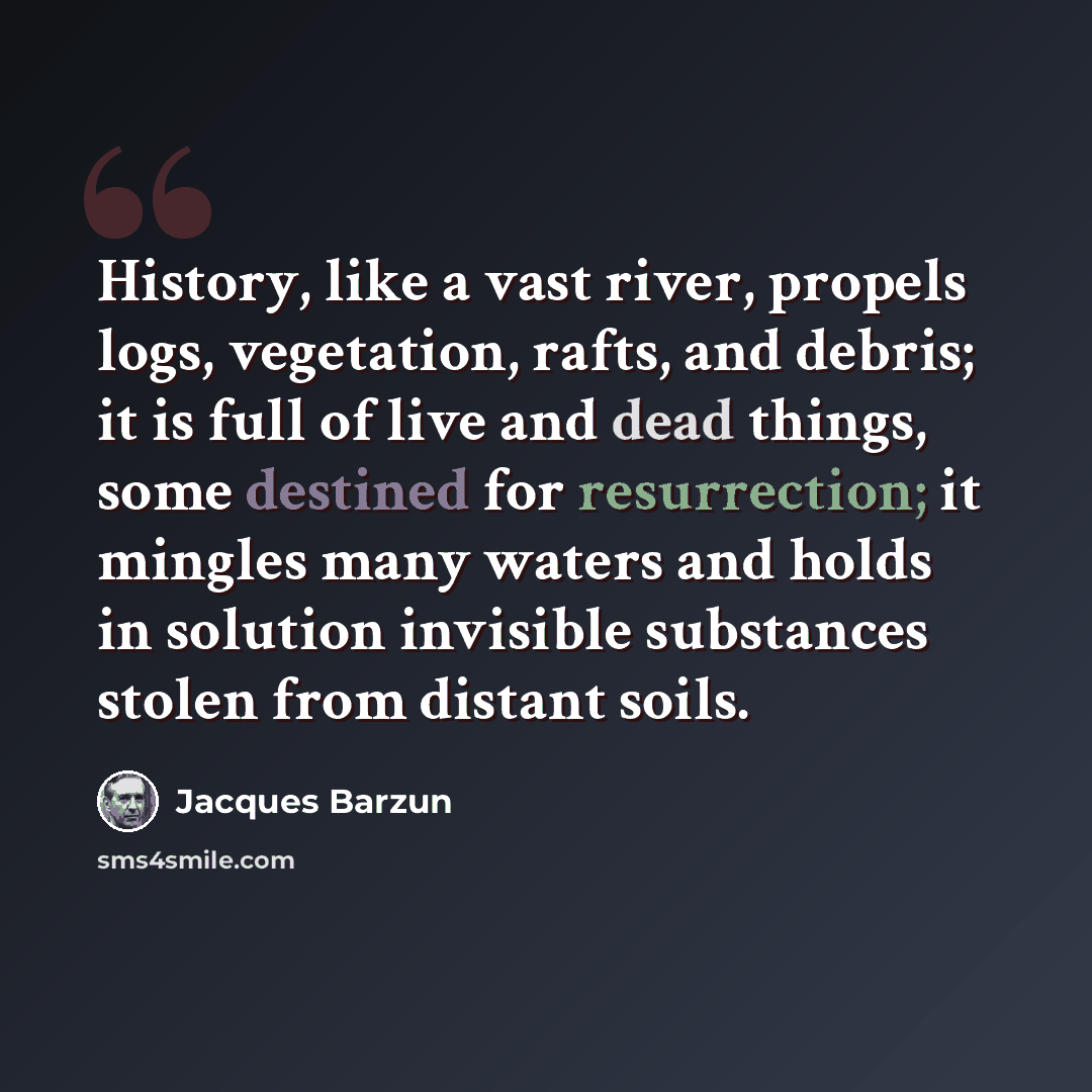 “History, like a vast river, propels logs, vegetation, rafts, and debris; it is full of live and dead things, some destined for resurrection; it mingles many waters and holds in solution invisible substances stolen from distant soils.” quote by Jacques Barzun