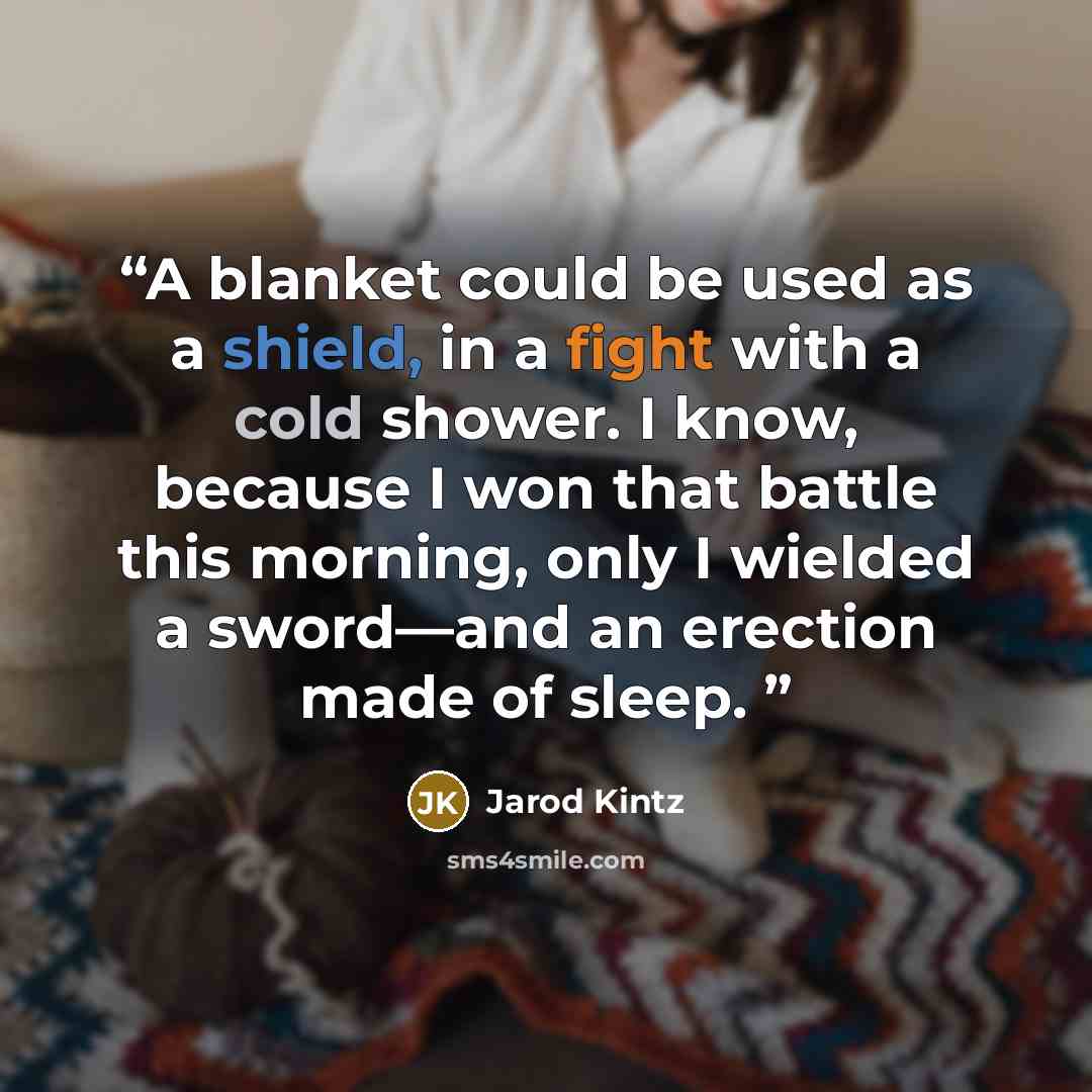 “A blanket could be used as a shield, in a fight with a cold shower. I know, because I won that battle this morning, only I wielded a sword—and an erection made of sleep.” quote by Jarod Kintz