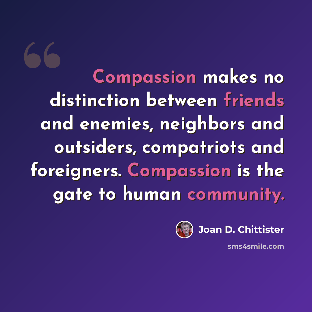 “Compassion makes no distinction between friends and enemies, neighbors and outsiders, compatriots and foreigners. Compassion is the gate to human community.” quote by Joan D. Chittister