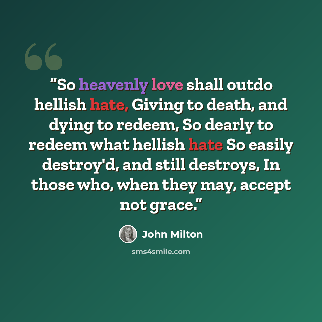 “So heavenly love shall outdo hellish hate, Giving to death, and dying to redeem, So dearly to redeem what hellish hate So easily destroy'd, and still destroys, In those who, when they may, accept not grace.” quote by John Milton