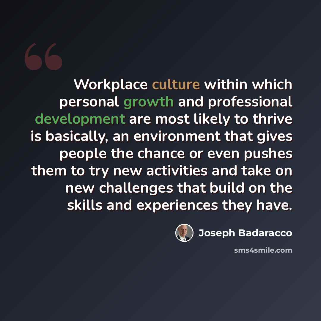 “Workplace culture within which personal growth and professional development are most likely to thrive is basically, an environment that gives people the chance or even pushes them to try new activities and take on new challenges that build on the skills and experiences they have.” quote by Joseph Badaracco