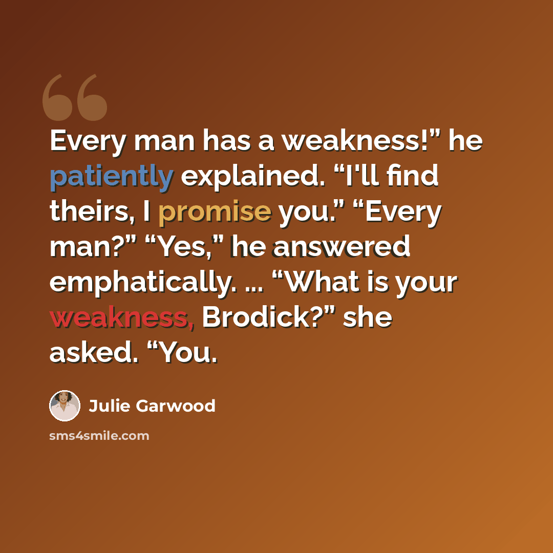 “Every man has a weakness!” he patiently explained. “I'll find theirs, I promise you.” “Every man?” “Yes,” he answered emphatically. ... “What is your weakness, Brodick?” she asked. “You.” quote by Julie Garwood