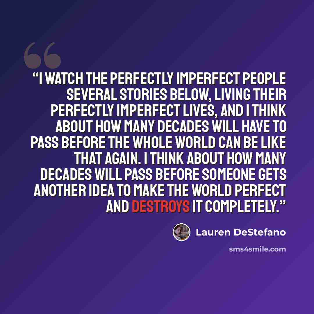 “I watch the perfectly imperfect people several stories below, living their perfectly imperfect lives, and I think about how many decades will have to pass before the whole world can be like that again. I think about how many decades will pass before someone gets another idea to make the world…” quote by Lauren DeStefano