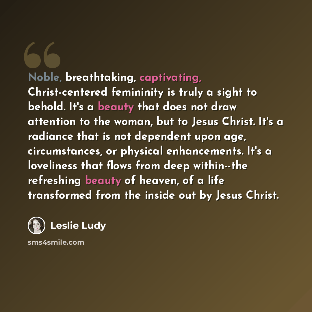 “Noble, breathtaking, captivating, Christ-centered femininity is truly a sight to behold. It's a beauty that does not draw attention to the woman, but to Jesus Christ. It's a radiance that is not dependent upon age, circumstances, or physical enhancements. It's a loveliness that flows from deep…” quote by Leslie Ludy