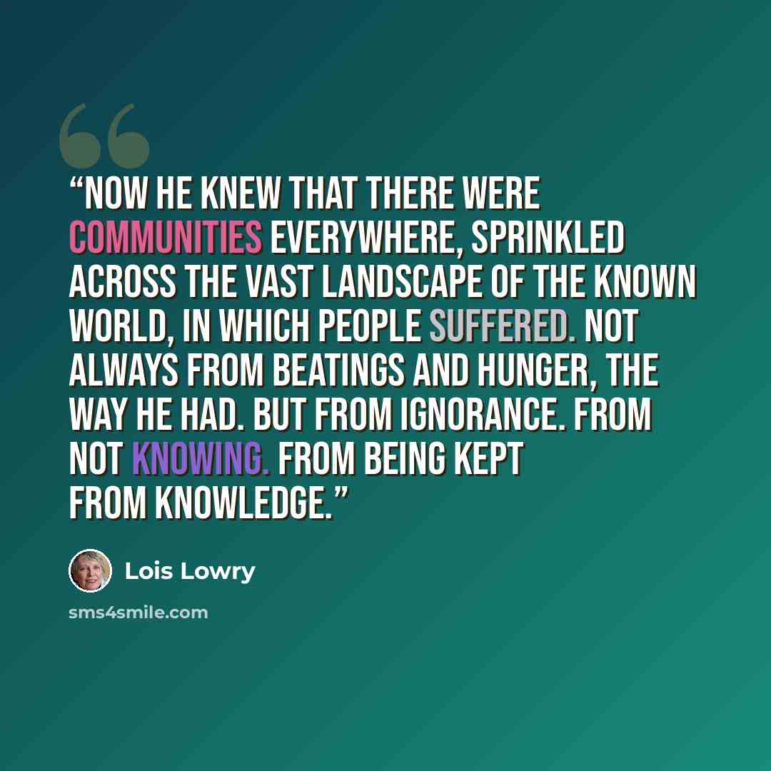 “now he knew that there were communities everywhere, sprinkled across the vast landscape of the known world, in which people suffered. Not always from beatings and hunger, the way he had. But from ignorance. From not knowing. From being kept from knowledge.” quote by Lois Lowry
