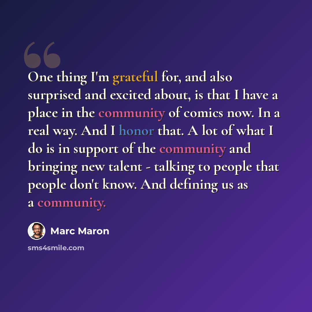 “One thing I'm grateful for, and also surprised and excited about, is that I have a place in the community of comics now. In a real way. And I honor that. A lot of what I do is in support of the community and bringing new talent - talking to people that people don't know. And defining us as a…” quote by Marc Maron