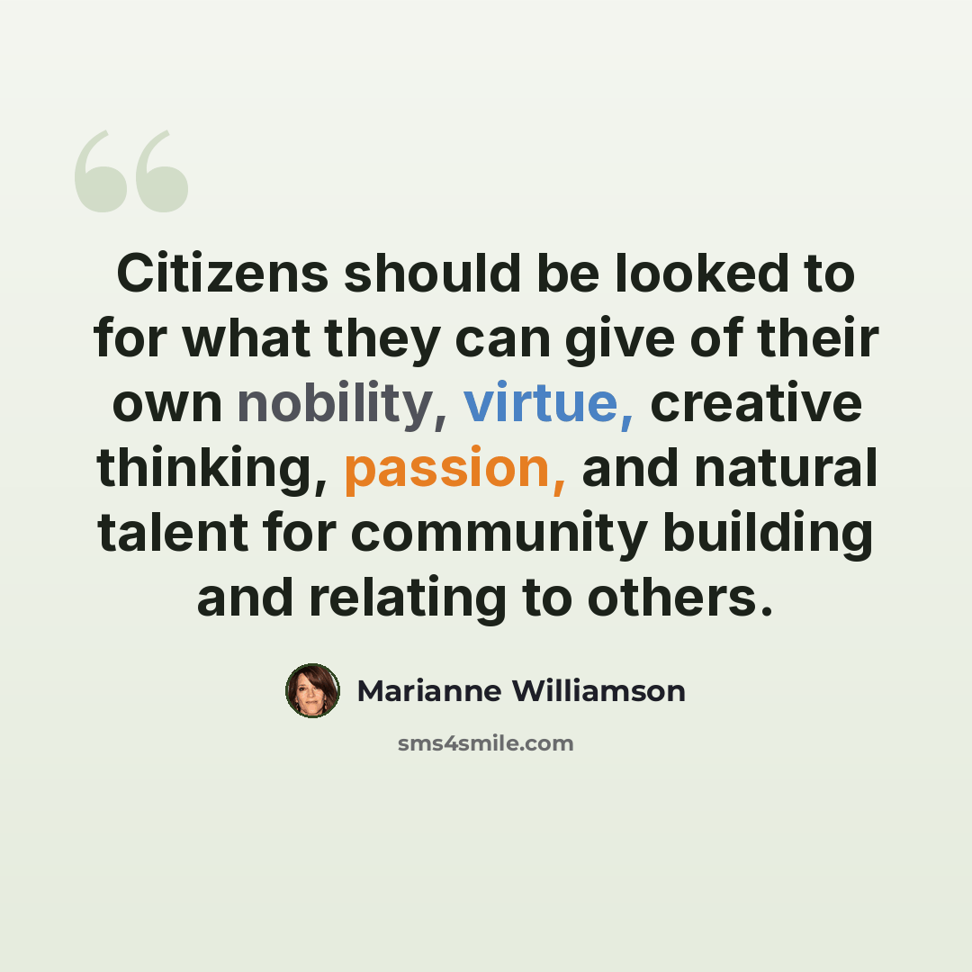 “Citizens should be looked to for what they can give of their own nobility, virtue, creative thinking, passion, and natural talent for community building and relating to others.” quote by Marianne Williamson