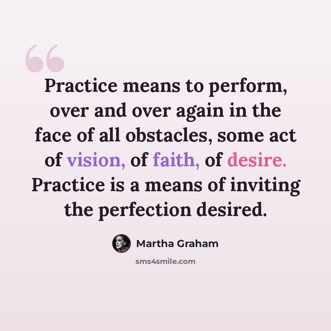 “Practice means to perform, over and over again in the face of all obstacles, some act of vision, of faith, of desire. Practice is a means of inviting the perfection desired.” quote by Martha Graham