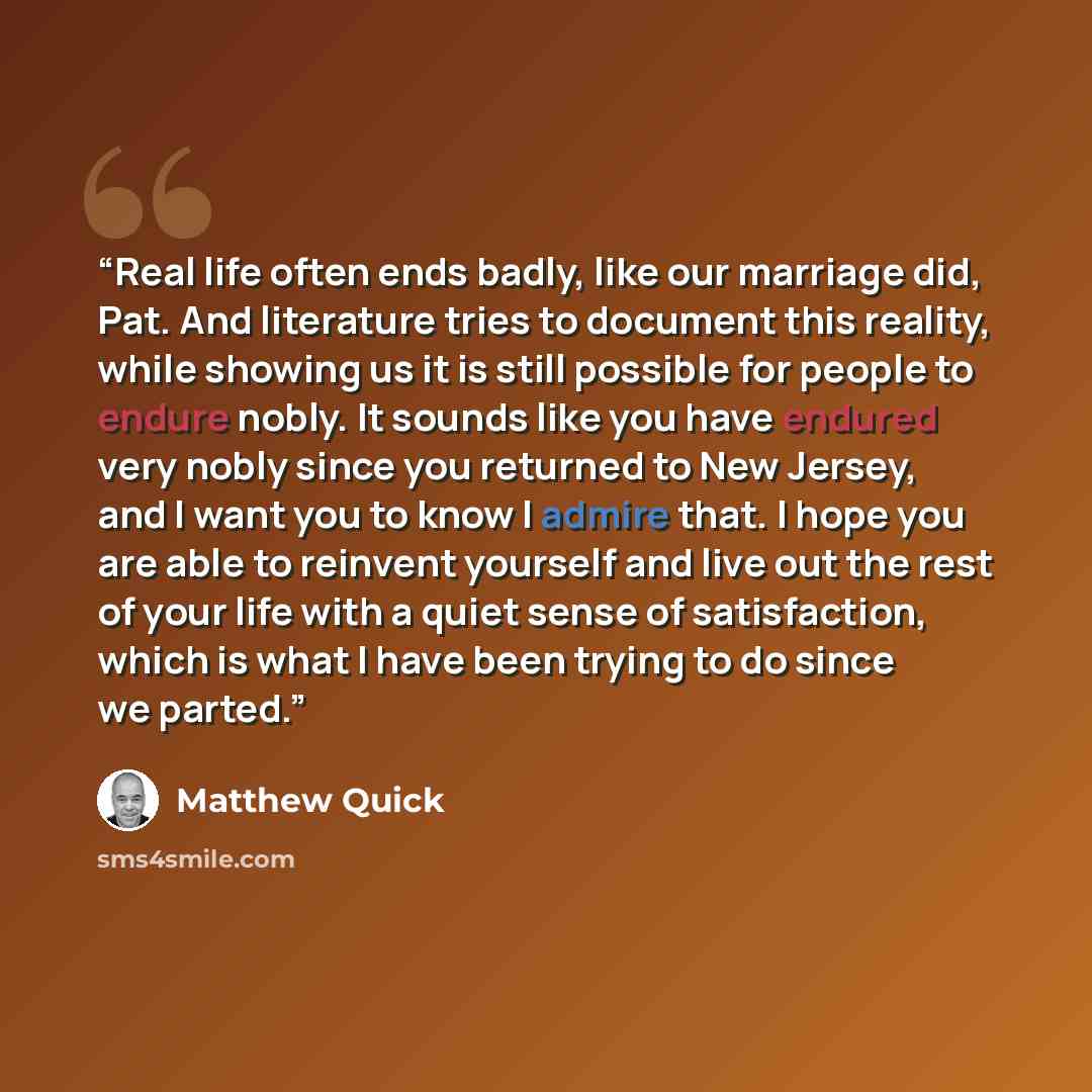 “Real life often ends badly, like our marriage did, Pat. And literature tries to document this reality, while showing us it is still possible for people to endure nobly. It sounds like you have endured very nobly since you returned to New Jersey, and I want you to know I admire that. I hope you are…” quote by Matthew Quick