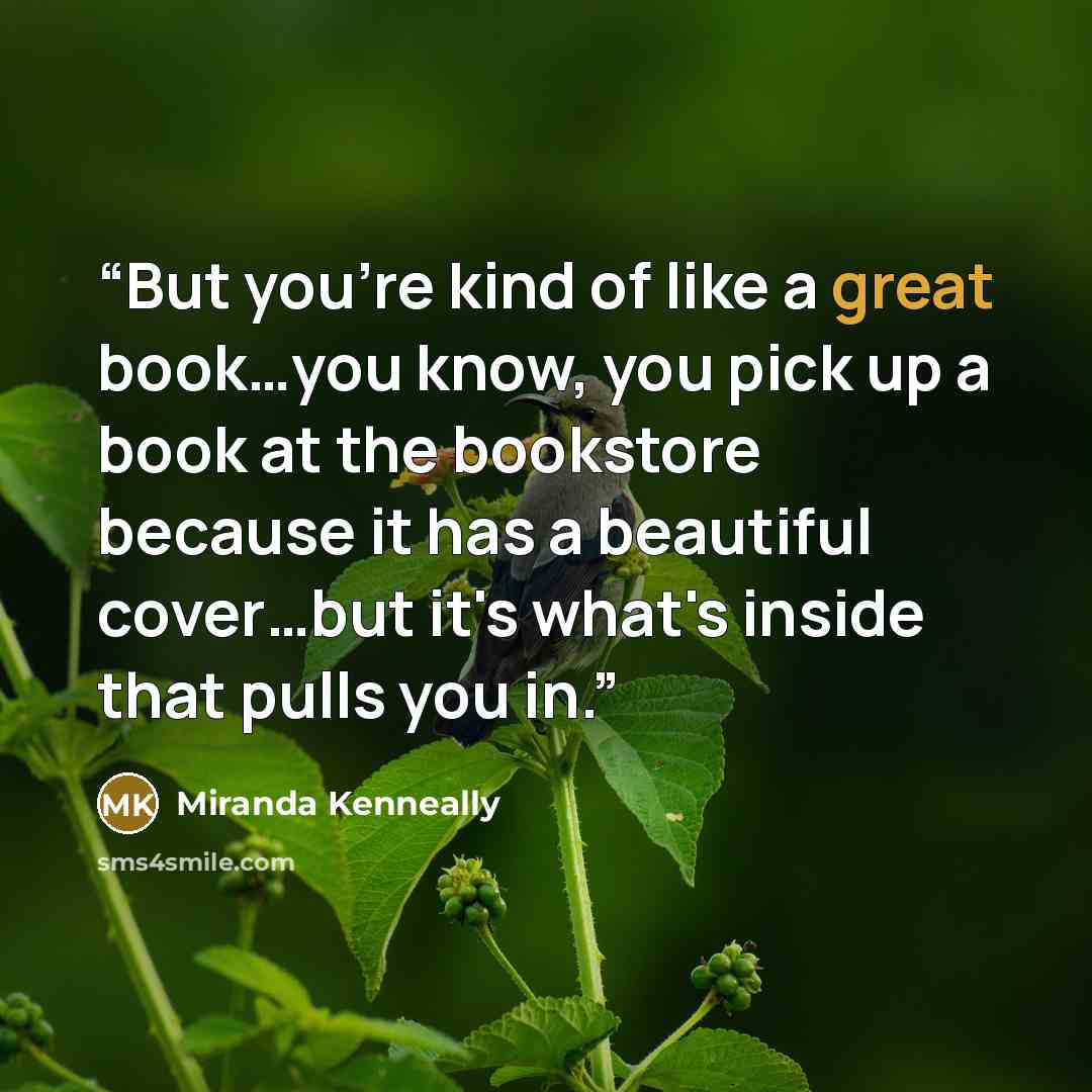 “But you're kind of like a great book…you know, you pick up a book at the bookstore because it has a beautiful cover…but it's what's inside that pulls you in.” quote by Miranda Kenneally
