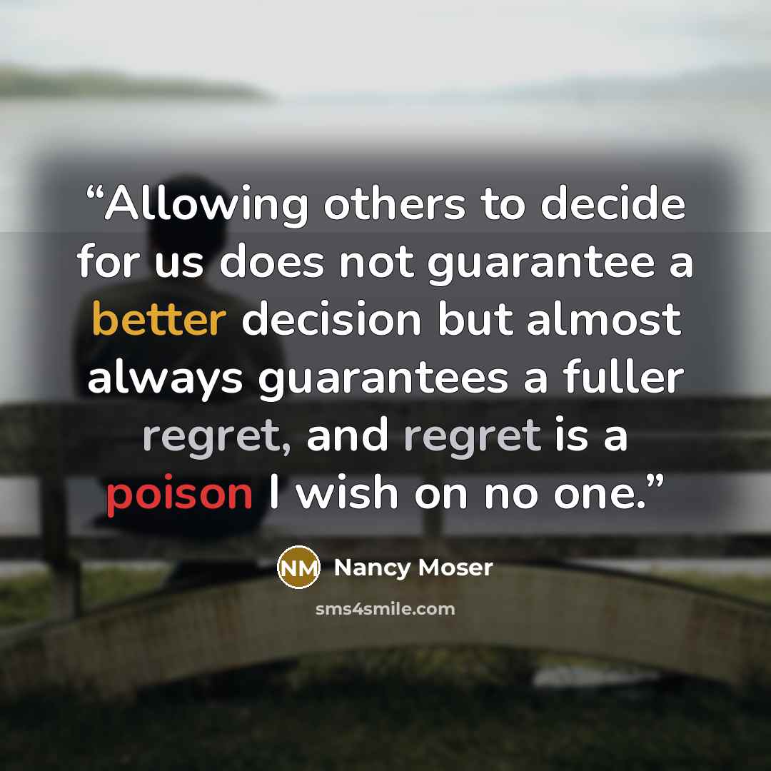 “Allowing others to decide for us does not guarantee a better decision but almost always guarantees a fuller regret, and regret is a poison I wish on no one.” quote by Nancy Moser