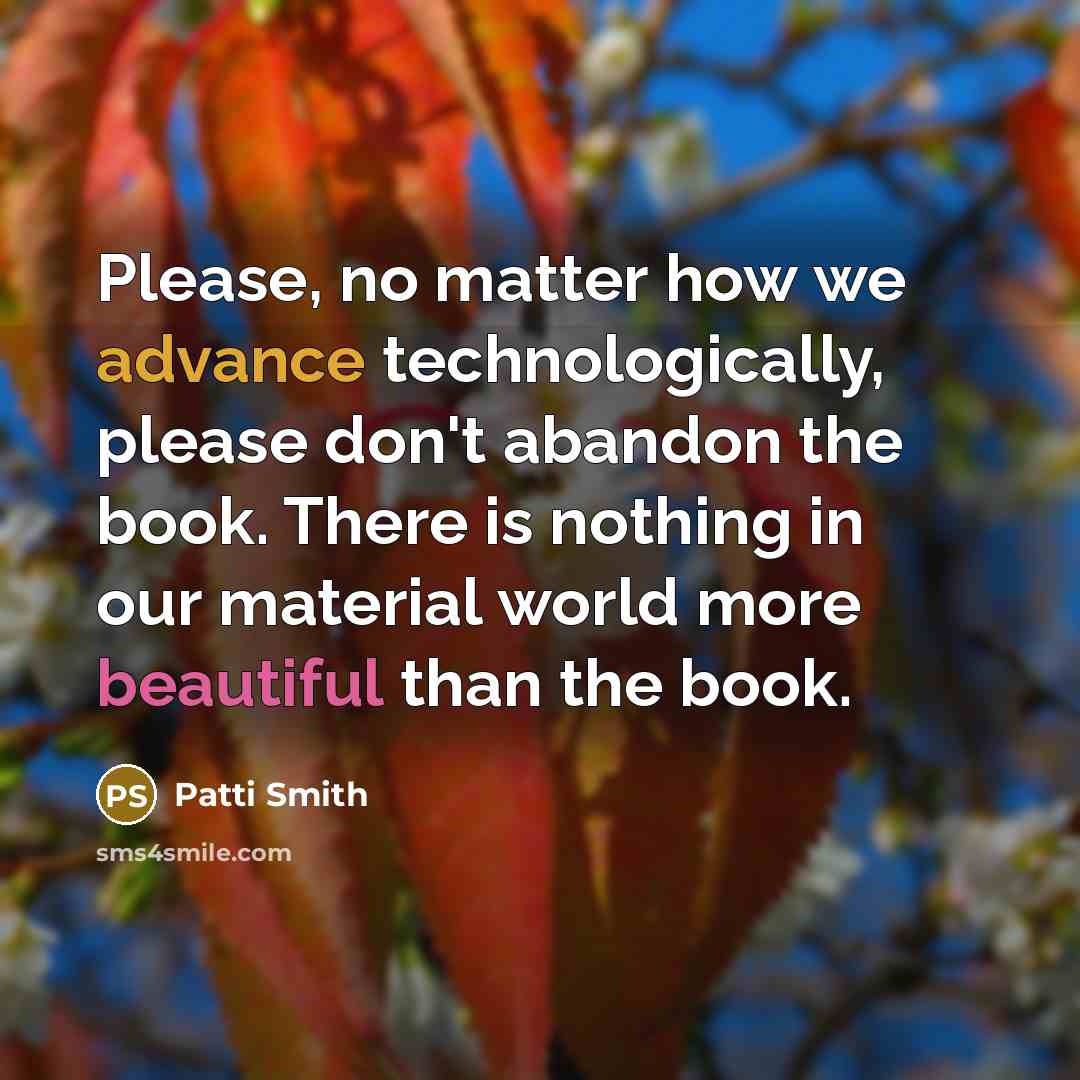 “Please, no matter how we advance technologically, please don't abandon the book. There is nothing in our material world more beautiful than the book.” quote by Patti Smith