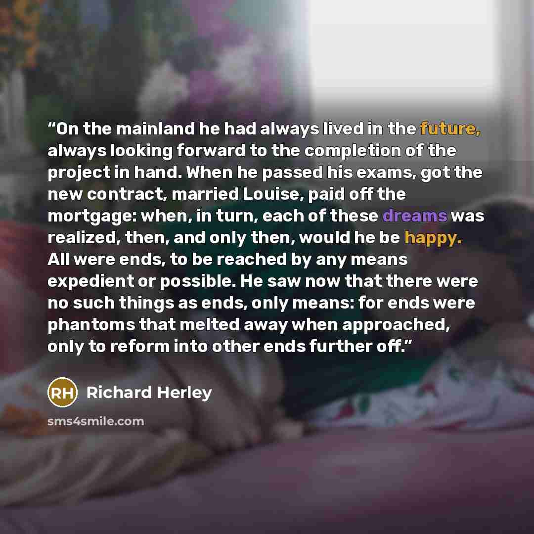“On the mainland he had always lived in the future, always looking forward to the completion of the project in hand. When he passed his exams, got the new contract, married Louise, paid off the mortgage: when, in turn, each of these dreams was realized, then, and only then, would he be happy. All…” quote by Richard Herley