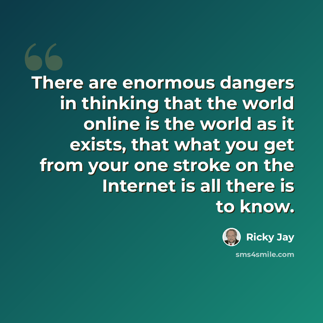 “There are enormous dangers in thinking that the world online is the world as it exists, that what you get from your one stroke on the Internet is all there is to know.” quote by Ricky Jay
