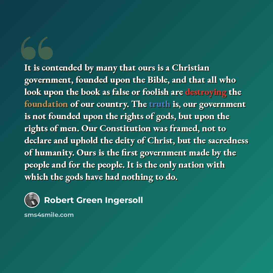 “It is contended by many that ours is a Christian government, founded upon the Bible, and that all who look upon the book as false or foolish are destroying the foundation of our country. The truth is, our government is not founded upon the rights of gods, but upon the rights of men. Our…” quote by Robert Green Ingersoll