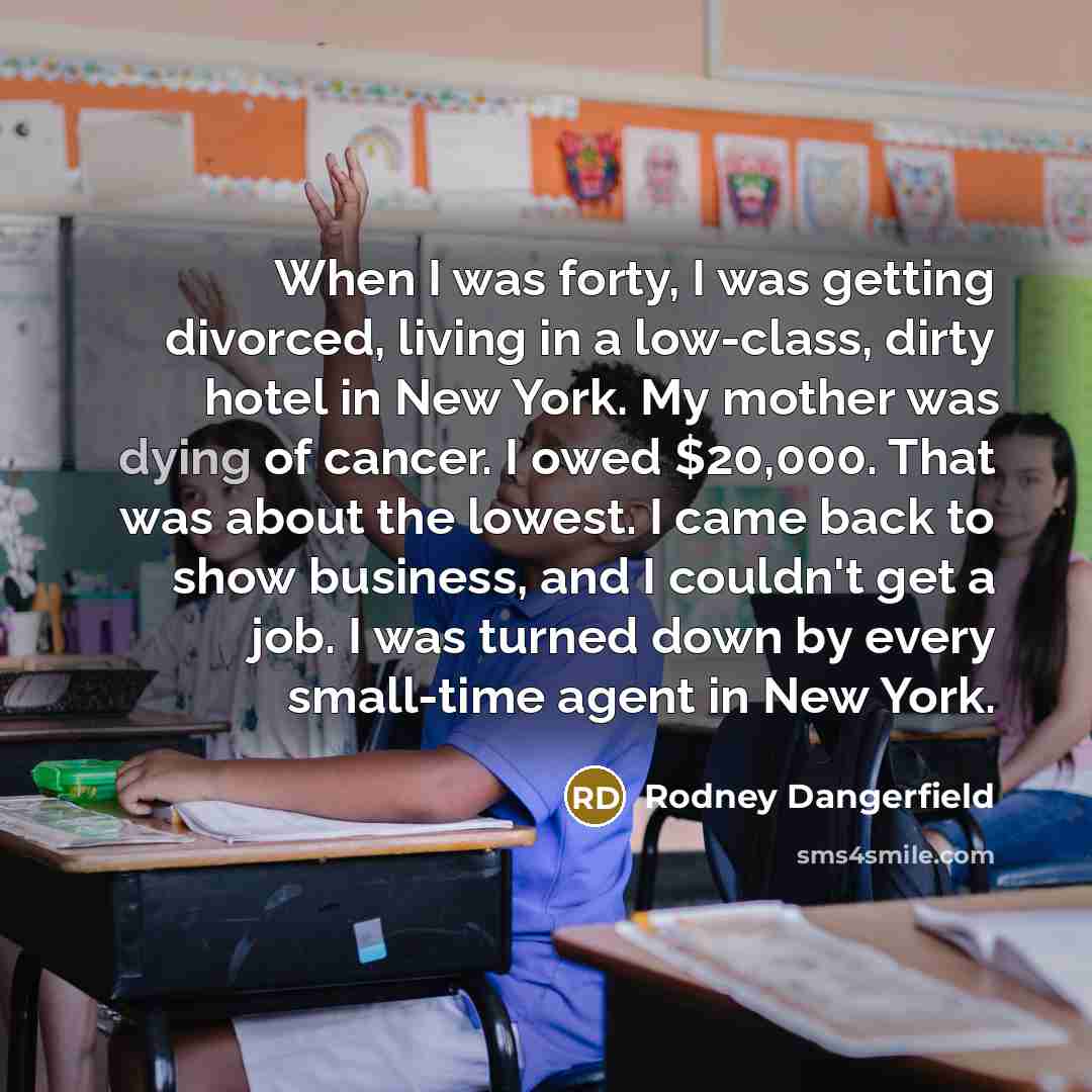 “When I was forty, I was getting divorced, living in a low-class, dirty hotel in New York. My mother was dying of cancer. I owed $20,000. That was about the lowest. I came back to show business, and I couldn't get a job. I was turned down by every small-time agent in New York.” quote by Rodney Dangerfield