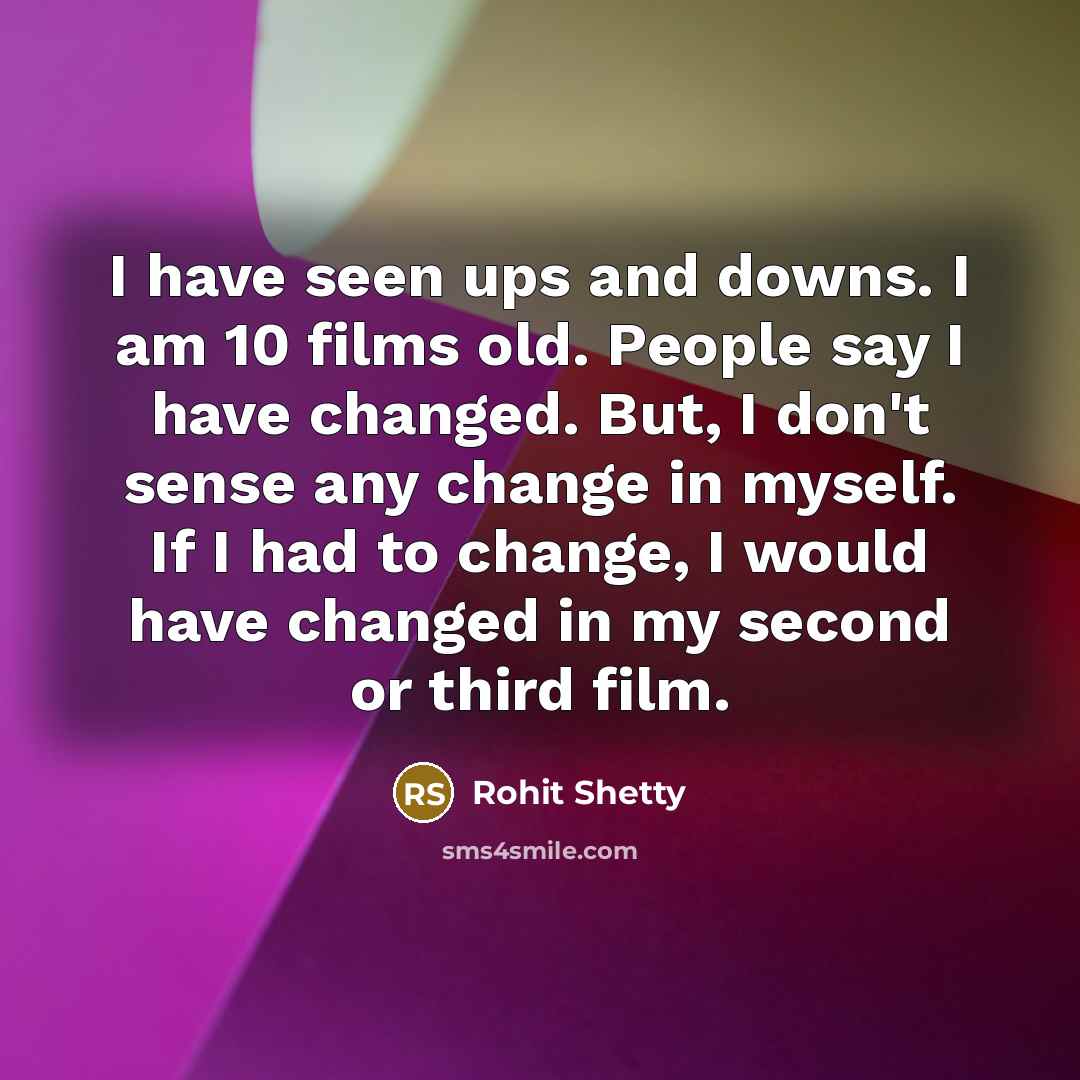 “I have seen ups and downs. I am 10 films old. People say I have changed. But, I don't sense any change in myself. If I had to change, I would have changed in my second or third film.” quote by Rohit Shetty