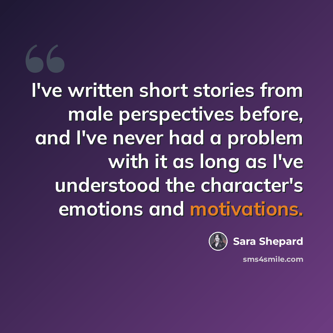 “I've written short stories from male perspectives before, and I've never had a problem with it as long as I've understood the character's emotions and motivations.” quote by Sara Shepard