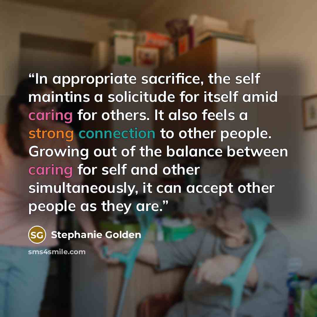 “In appropriate sacrifice, the self maintins a solicitude for itself amid caring for others. It also feels a strong connection to other people. Growing out of the balance between caring for self and other simultaneously, it can accept other people as they are.” quote by Stephanie Golden