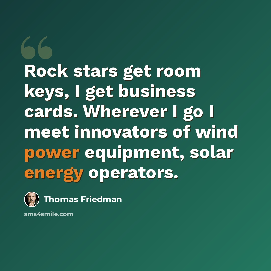“Rock stars get room keys, I get business cards. Wherever I go I meet innovators of wind power equipment, solar energy operators.” quote by Thomas Friedman