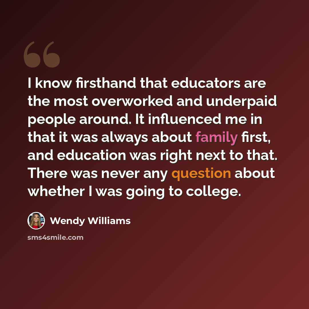 “I know firsthand that educators are the most overworked and underpaid people around. It influenced me in that it was always about family first, and education was right next to that. There was never any question about whether I was going to college.” quote by Wendy Williams