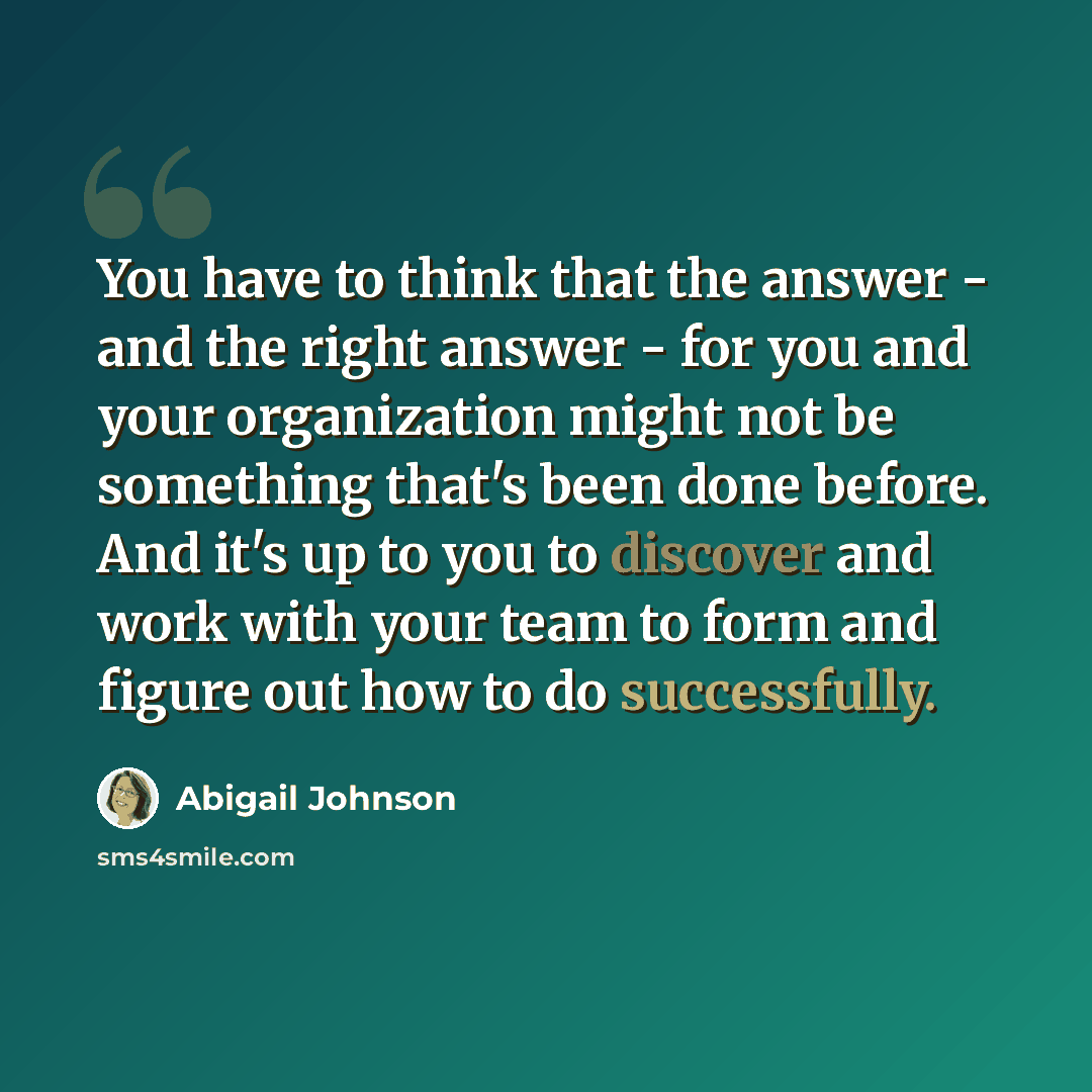 “You have to think that the answer - and the right answer - for you and your organization might not be something that's been done before. And it's up to you to discover and work with your team to form and figure out how to do successfully.” quote by Abigail Johnson