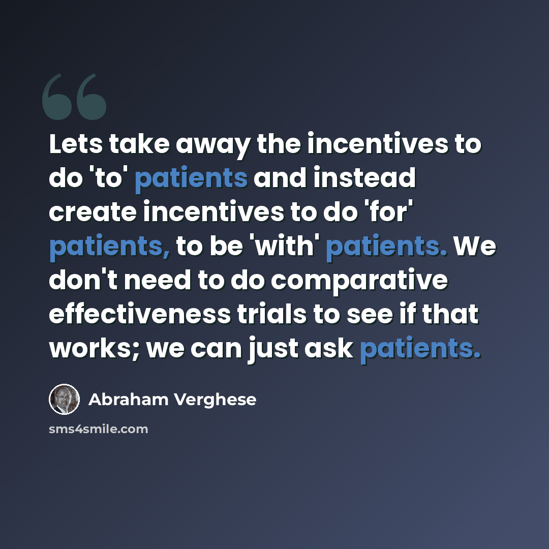 “Lets take away the incentives to do 'to' patients and instead create incentives to do 'for' patients, to be 'with' patients. We don't need to do comparative effectiveness trials to see if that works; we can just ask patients.” quote by Abraham Verghese