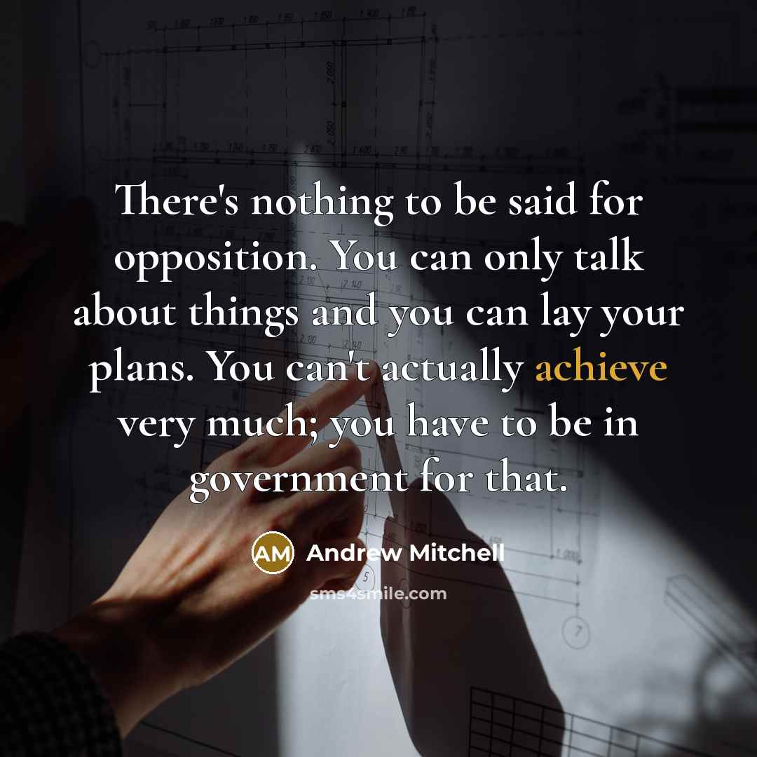 “There's nothing to be said for opposition. You can only talk about things and you can lay your plans. You can't actually achieve very much; you have to be in government for that.” quote by Andrew Mitchell