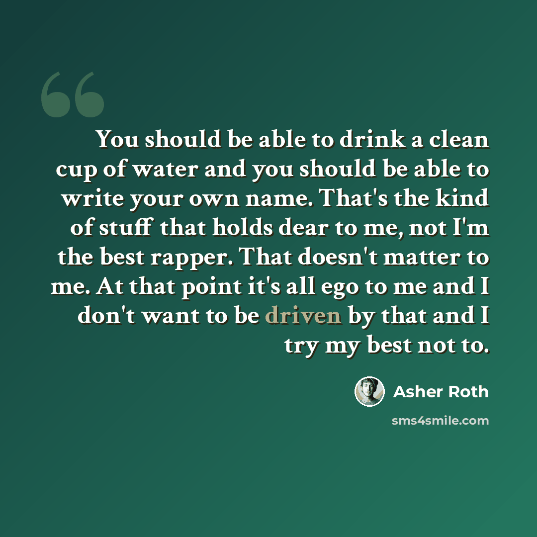 “You should be able to drink a clean cup of water and you should be able to write your own name. That's the kind of stuff that holds dear to me, not I'm the best rapper. That doesn't matter to me. At that point it's all ego to me and I don't want to be driven by that and I try my best not to.” quote by Asher Roth