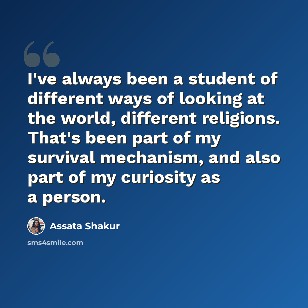“I've always been a student of different ways of looking at the world, different religions. That's been part of my survival mechanism, and also part of my curiosity as a person.” quote by Assata Shakur