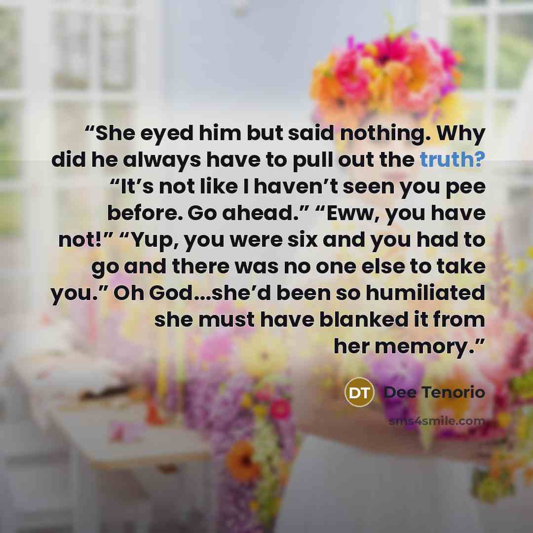 “She eyed him but said nothing. Why did he always have to pull out the truth? “It’s not like I haven’t seen you pee before. Go ahead.” “Eww, you have not!” “Yup, you were six and you had to go and there was no one else to take you.” Oh God...she’d been so humiliated she must have blanked it from…” quote by Dee Tenorio