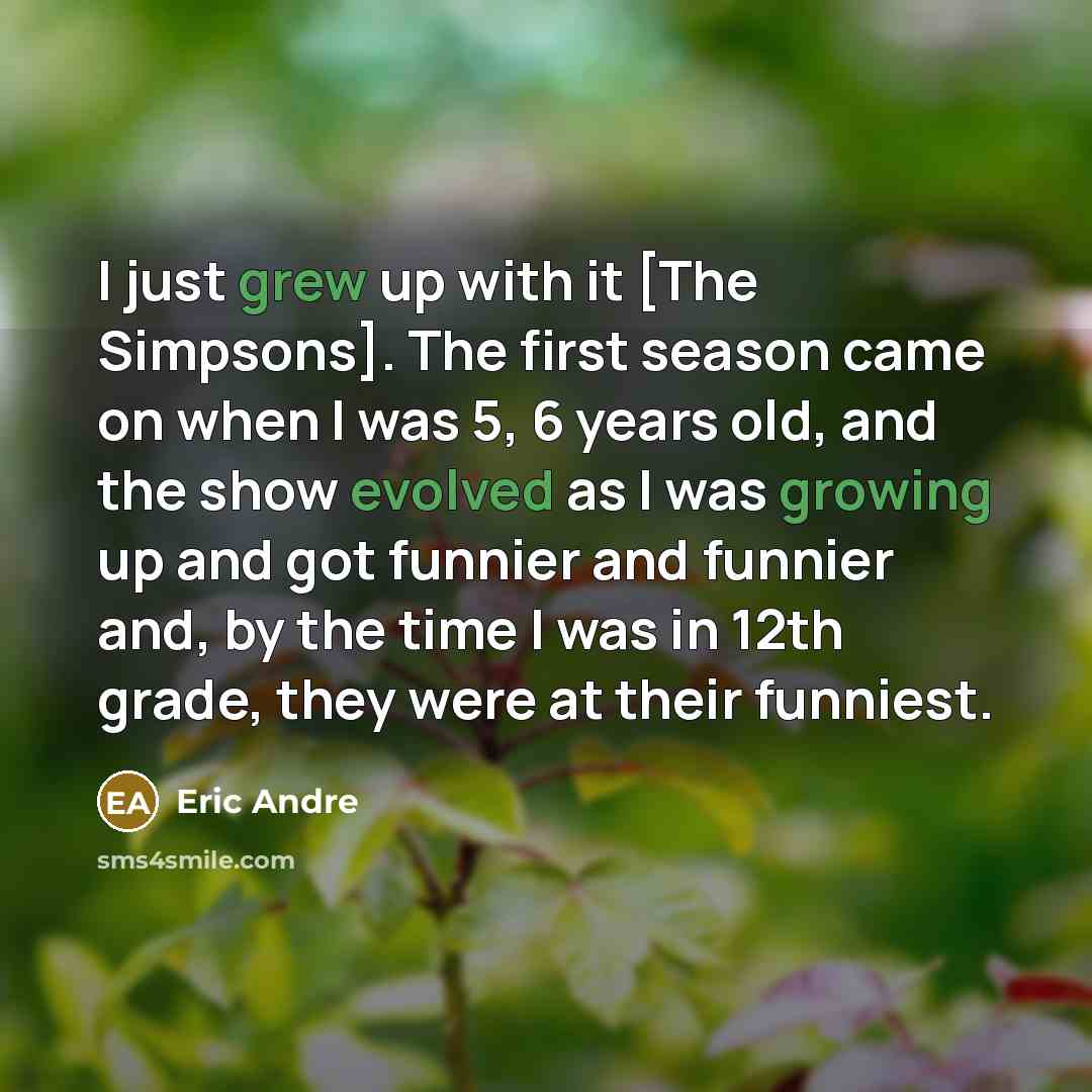 “I just grew up with it [The Simpsons]. The first season came on when I was 5, 6 years old, and the show evolved as I was growing up and got funnier and funnier and, by the time I was in 12th grade, they were at their funniest.” quote by Eric Andre