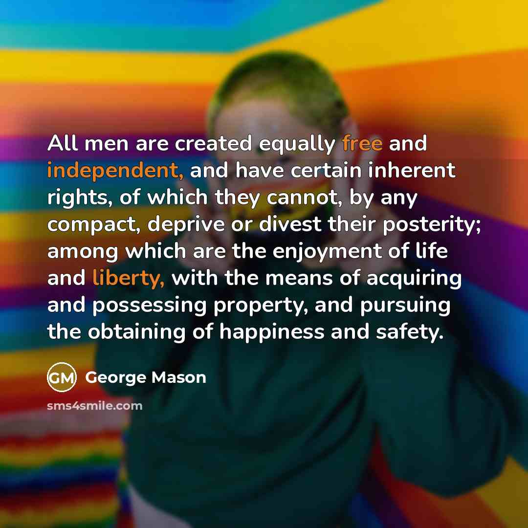 “All men are created equally free and independent, and have certain inherent rights, of which they cannot, by any compact, deprive or divest their posterity; among which are the enjoyment of life and liberty, with the means of acquiring and possessing property, and pursuing the obtaining of…” quote by George Mason
